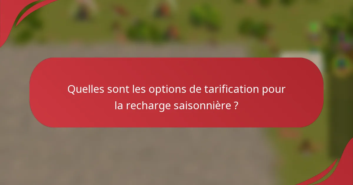 Quelles sont les options de tarification pour la recharge saisonnière ?